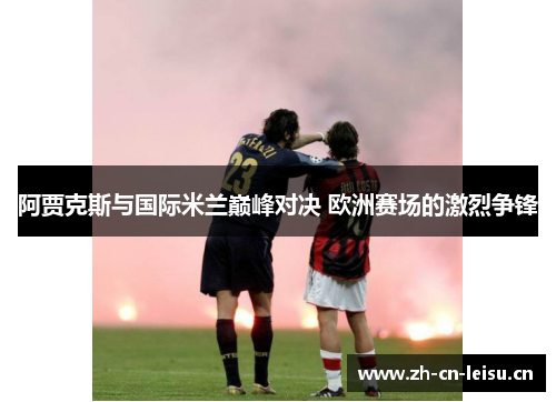 阿贾克斯与国际米兰巅峰对决 欧洲赛场的激烈争锋