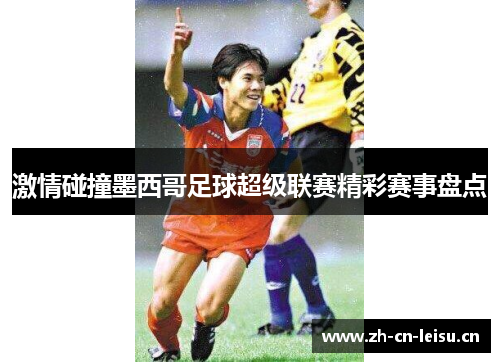 激情碰撞墨西哥足球超级联赛精彩赛事盘点