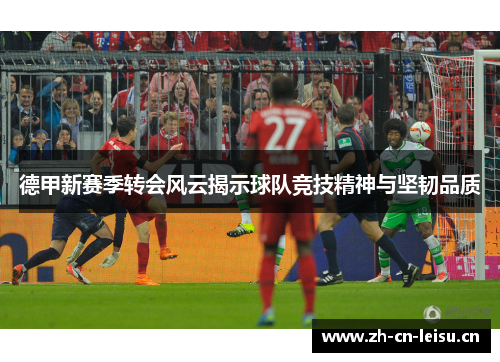 德甲新赛季转会风云揭示球队竞技精神与坚韧品质
