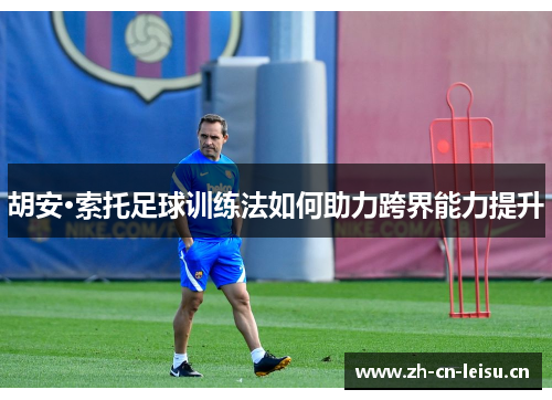 胡安·索托足球训练法如何助力跨界能力提升