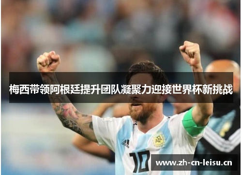 梅西带领阿根廷提升团队凝聚力迎接世界杯新挑战