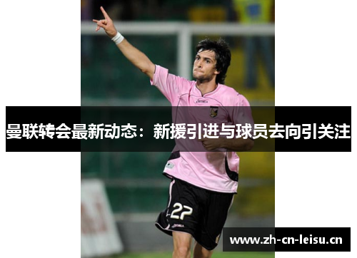 曼联转会最新动态：新援引进与球员去向引关注